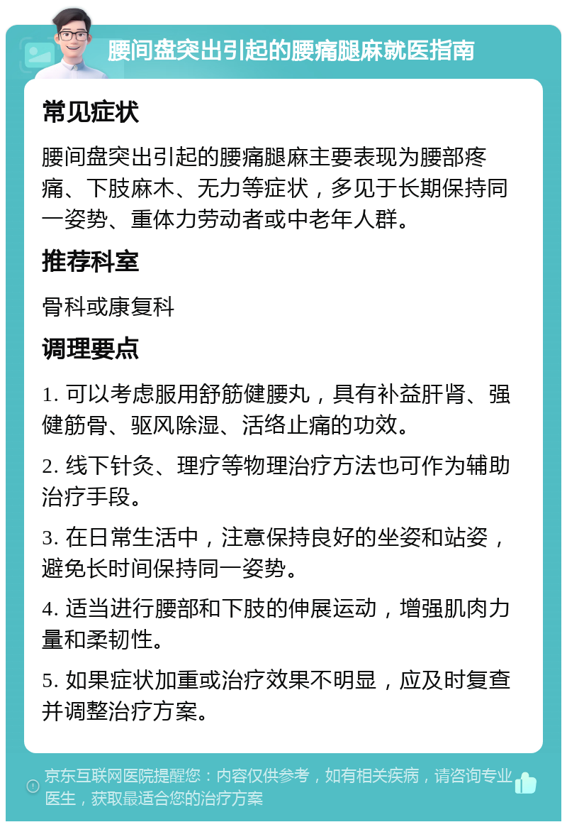 腰间盘突出引起的腰痛腿麻就医指南 常见症状 腰间盘突出引起的腰痛腿麻主要表现为腰部疼痛、下肢麻木、无力等症状，多见于长期保持同一姿势、重体力劳动者或中老年人群。 推荐科室 骨科或康复科 调理要点 1. 可以考虑服用舒筋健腰丸，具有补益肝肾、强健筋骨、驱风除湿、活络止痛的功效。 2. 线下针灸、理疗等物理治疗方法也可作为辅助治疗手段。 3. 在日常生活中，注意保持良好的坐姿和站姿，避免长时间保持同一姿势。 4. 适当进行腰部和下肢的伸展运动，增强肌肉力量和柔韧性。 5. 如果症状加重或治疗效果不明显，应及时复查并调整治疗方案。