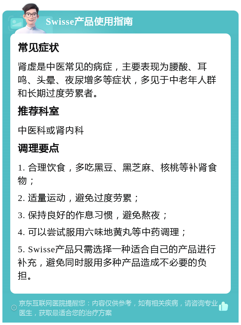 Swisse产品使用指南 常见症状 肾虚是中医常见的病症，主要表现为腰酸、耳鸣、头晕、夜尿增多等症状，多见于中老年人群和长期过度劳累者。 推荐科室 中医科或肾内科 调理要点 1. 合理饮食，多吃黑豆、黑芝麻、核桃等补肾食物； 2. 适量运动，避免过度劳累； 3. 保持良好的作息习惯，避免熬夜； 4. 可以尝试服用六味地黄丸等中药调理； 5. Swisse产品只需选择一种适合自己的产品进行补充，避免同时服用多种产品造成不必要的负担。