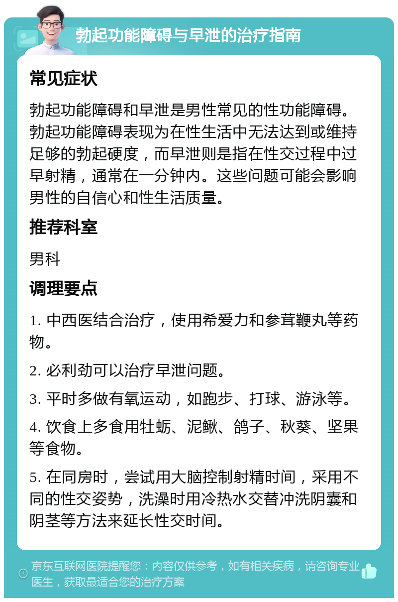 勃起功能障碍与早泄的治疗指南 常见症状 勃起功能障碍和早泄是男性常见的性功能障碍。勃起功能障碍表现为在性生活中无法达到或维持足够的勃起硬度，而早泄则是指在性交过程中过早射精，通常在一分钟内。这些问题可能会影响男性的自信心和性生活质量。 推荐科室 男科 调理要点 1. 中西医结合治疗，使用希爱力和参茸鞭丸等药物。 2. 必利劲可以治疗早泄问题。 3. 平时多做有氧运动，如跑步、打球、游泳等。 4. 饮食上多食用牡蛎、泥鳅、鸽子、秋葵、坚果等食物。 5. 在同房时，尝试用大脑控制射精时间，采用不同的性交姿势，洗澡时用冷热水交替冲洗阴囊和阴茎等方法来延长性交时间。