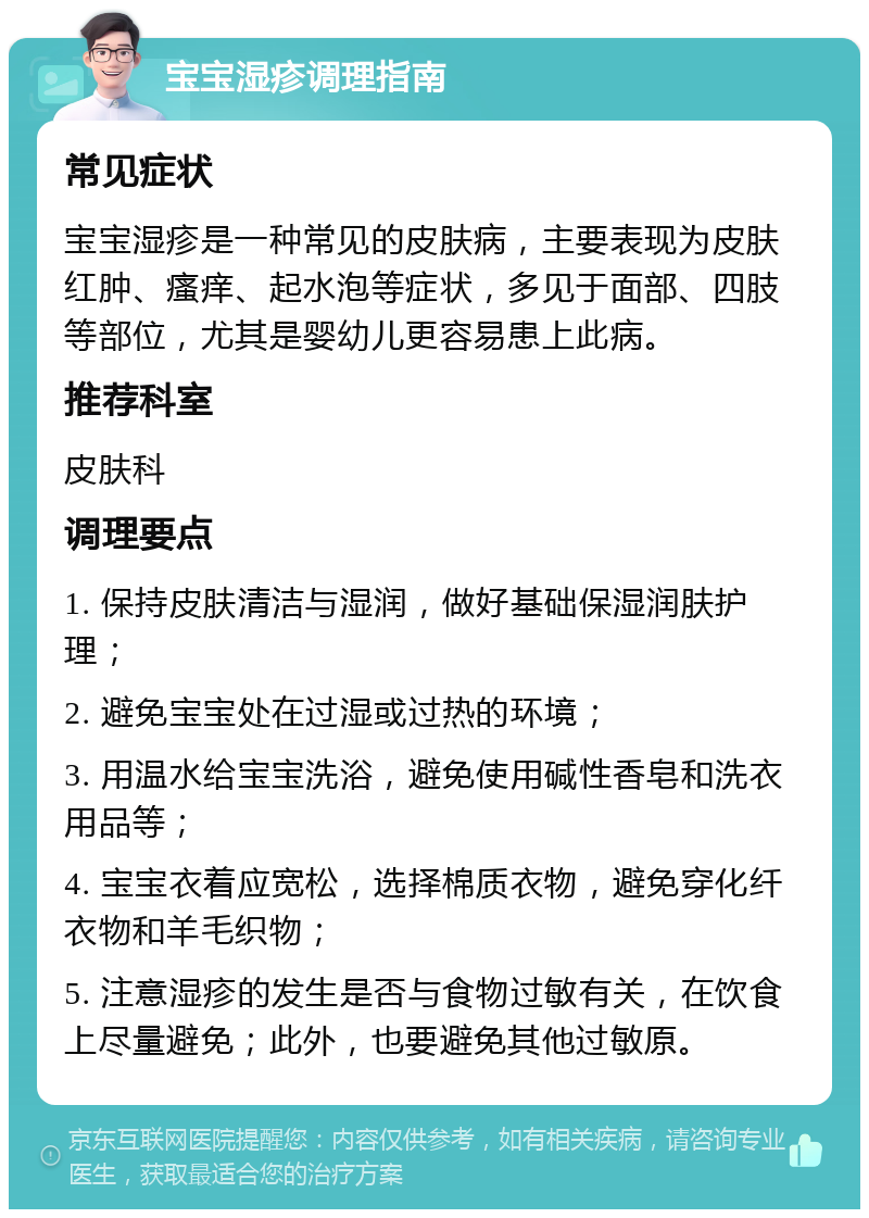 宝宝湿疹调理指南 常见症状 宝宝湿疹是一种常见的皮肤病，主要表现为皮肤红肿、瘙痒、起水泡等症状，多见于面部、四肢等部位，尤其是婴幼儿更容易患上此病。 推荐科室 皮肤科 调理要点 1. 保持皮肤清洁与湿润，做好基础保湿润肤护理； 2. 避免宝宝处在过湿或过热的环境； 3. 用温水给宝宝洗浴，避免使用碱性香皂和洗衣用品等； 4. 宝宝衣着应宽松，选择棉质衣物，避免穿化纤衣物和羊毛织物； 5. 注意湿疹的发生是否与食物过敏有关，在饮食上尽量避免；此外，也要避免其他过敏原。