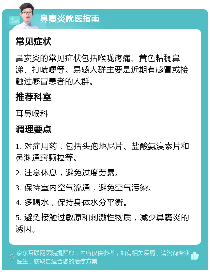 鼻窦炎就医指南 常见症状 鼻窦炎的常见症状包括喉咙疼痛、黄色粘稠鼻涕、打喷嚏等。易感人群主要是近期有感冒或接触过感冒患者的人群。 推荐科室 耳鼻喉科 调理要点 1. 对症用药，包括头孢地尼片、盐酸氨溴索片和鼻渊通窍颗粒等。 2. 注意休息，避免过度劳累。 3. 保持室内空气流通，避免空气污染。 4. 多喝水，保持身体水分平衡。 5. 避免接触过敏原和刺激性物质，减少鼻窦炎的诱因。