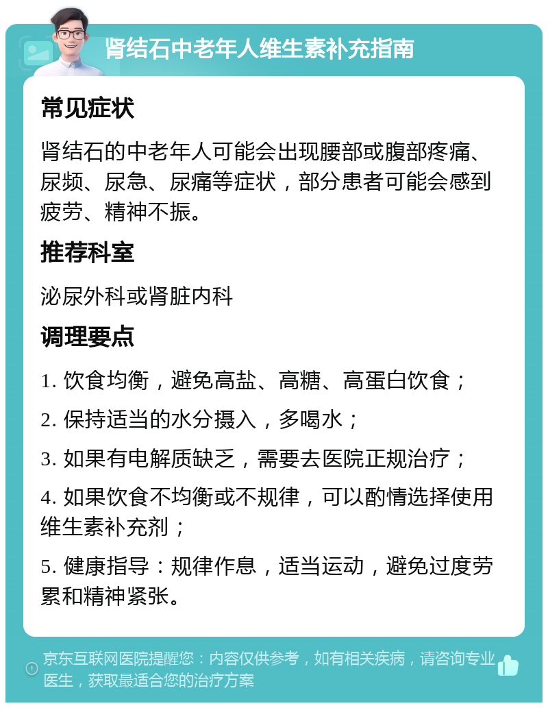 肾结石中老年人维生素补充指南 常见症状 肾结石的中老年人可能会出现腰部或腹部疼痛、尿频、尿急、尿痛等症状，部分患者可能会感到疲劳、精神不振。 推荐科室 泌尿外科或肾脏内科 调理要点 1. 饮食均衡，避免高盐、高糖、高蛋白饮食； 2. 保持适当的水分摄入，多喝水； 3. 如果有电解质缺乏，需要去医院正规治疗； 4. 如果饮食不均衡或不规律，可以酌情选择使用维生素补充剂； 5. 健康指导：规律作息，适当运动，避免过度劳累和精神紧张。