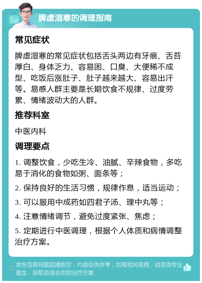 脾虚湿寒的调理指南 常见症状 脾虚湿寒的常见症状包括舌头两边有牙痕、舌苔厚白、身体乏力、容易困、口臭、大便稀不成型、吃饭后涨肚子、肚子越来越大、容易出汗等。易感人群主要是长期饮食不规律、过度劳累、情绪波动大的人群。 推荐科室 中医内科 调理要点 1. 调整饮食，少吃生冷、油腻、辛辣食物，多吃易于消化的食物如粥、面条等； 2. 保持良好的生活习惯，规律作息，适当运动； 3. 可以服用中成药如四君子汤、理中丸等； 4. 注意情绪调节，避免过度紧张、焦虑； 5. 定期进行中医调理，根据个人体质和病情调整治疗方案。