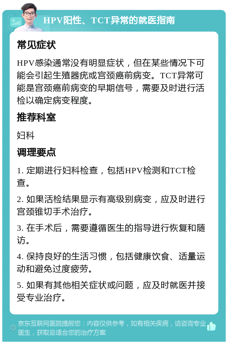 HPV阳性、TCT异常的就医指南 常见症状 HPV感染通常没有明显症状，但在某些情况下可能会引起生殖器疣或宫颈癌前病变。TCT异常可能是宫颈癌前病变的早期信号，需要及时进行活检以确定病变程度。 推荐科室 妇科 调理要点 1. 定期进行妇科检查，包括HPV检测和TCT检查。 2. 如果活检结果显示有高级别病变，应及时进行宫颈锥切手术治疗。 3. 在手术后，需要遵循医生的指导进行恢复和随访。 4. 保持良好的生活习惯，包括健康饮食、适量运动和避免过度疲劳。 5. 如果有其他相关症状或问题，应及时就医并接受专业治疗。