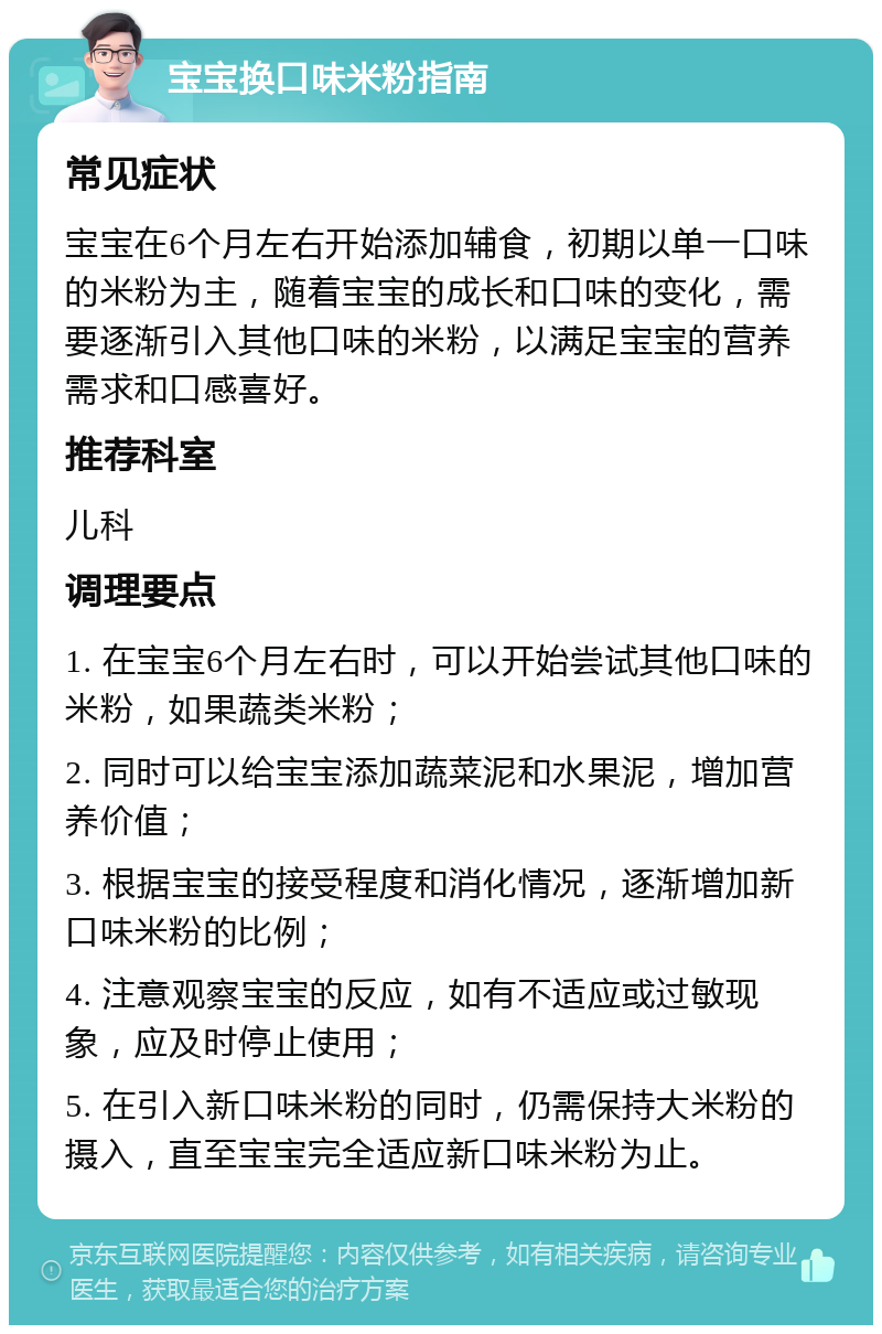 宝宝换口味米粉指南 常见症状 宝宝在6个月左右开始添加辅食，初期以单一口味的米粉为主，随着宝宝的成长和口味的变化，需要逐渐引入其他口味的米粉，以满足宝宝的营养需求和口感喜好。 推荐科室 儿科 调理要点 1. 在宝宝6个月左右时，可以开始尝试其他口味的米粉，如果蔬类米粉； 2. 同时可以给宝宝添加蔬菜泥和水果泥，增加营养价值； 3. 根据宝宝的接受程度和消化情况，逐渐增加新口味米粉的比例； 4. 注意观察宝宝的反应，如有不适应或过敏现象，应及时停止使用； 5. 在引入新口味米粉的同时，仍需保持大米粉的摄入，直至宝宝完全适应新口味米粉为止。