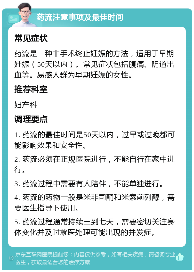 药流注意事项及最佳时间 常见症状 药流是一种非手术终止妊娠的方法，适用于早期妊娠（50天以内）。常见症状包括腹痛、阴道出血等。易感人群为早期妊娠的女性。 推荐科室 妇产科 调理要点 1. 药流的最佳时间是50天以内，过早或过晚都可能影响效果和安全性。 2. 药流必须在正规医院进行，不能自行在家中进行。 3. 药流过程中需要有人陪伴，不能单独进行。 4. 药流的药物一般是米非司酮和米索前列醇，需要医生指导下使用。 5. 药流过程通常持续三到七天，需要密切关注身体变化并及时就医处理可能出现的并发症。