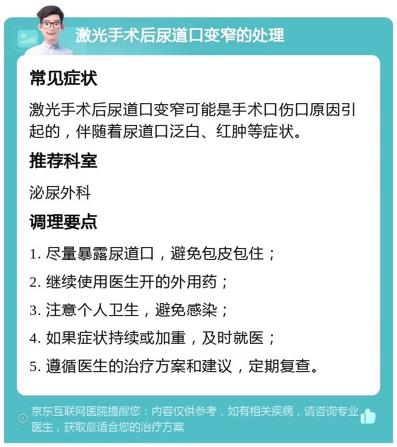 激光手术后尿道口变窄的处理 常见症状 激光手术后尿道口变窄可能是手术口伤口原因引起的，伴随着尿道口泛白、红肿等症状。 推荐科室 泌尿外科 调理要点 1. 尽量暴露尿道口，避免包皮包住； 2. 继续使用医生开的外用药； 3. 注意个人卫生，避免感染； 4. 如果症状持续或加重，及时就医； 5. 遵循医生的治疗方案和建议，定期复查。