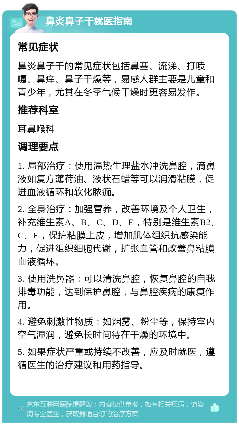 鼻炎鼻子干就医指南 常见症状 鼻炎鼻子干的常见症状包括鼻塞、流涕、打喷嚏、鼻痒、鼻子干燥等，易感人群主要是儿童和青少年，尤其在冬季气候干燥时更容易发作。 推荐科室 耳鼻喉科 调理要点 1. 局部治疗：使用温热生理盐水冲洗鼻腔，滴鼻液如复方薄荷油、液状石蜡等可以润滑粘膜，促进血液循环和软化脓痂。 2. 全身治疗：加强营养，改善环境及个人卫生，补充维生素A、B、C、D、E，特别是维生素B2、C、E，保护粘膜上皮，增加肌体组织抗感染能力，促进组织细胞代谢，扩张血管和改善鼻粘膜血液循环。 3. 使用洗鼻器：可以清洗鼻腔，恢复鼻腔的自我排毒功能，达到保护鼻腔，与鼻腔疾病的康复作用。 4. 避免刺激性物质：如烟雾、粉尘等，保持室内空气湿润，避免长时间待在干燥的环境中。 5. 如果症状严重或持续不改善，应及时就医，遵循医生的治疗建议和用药指导。