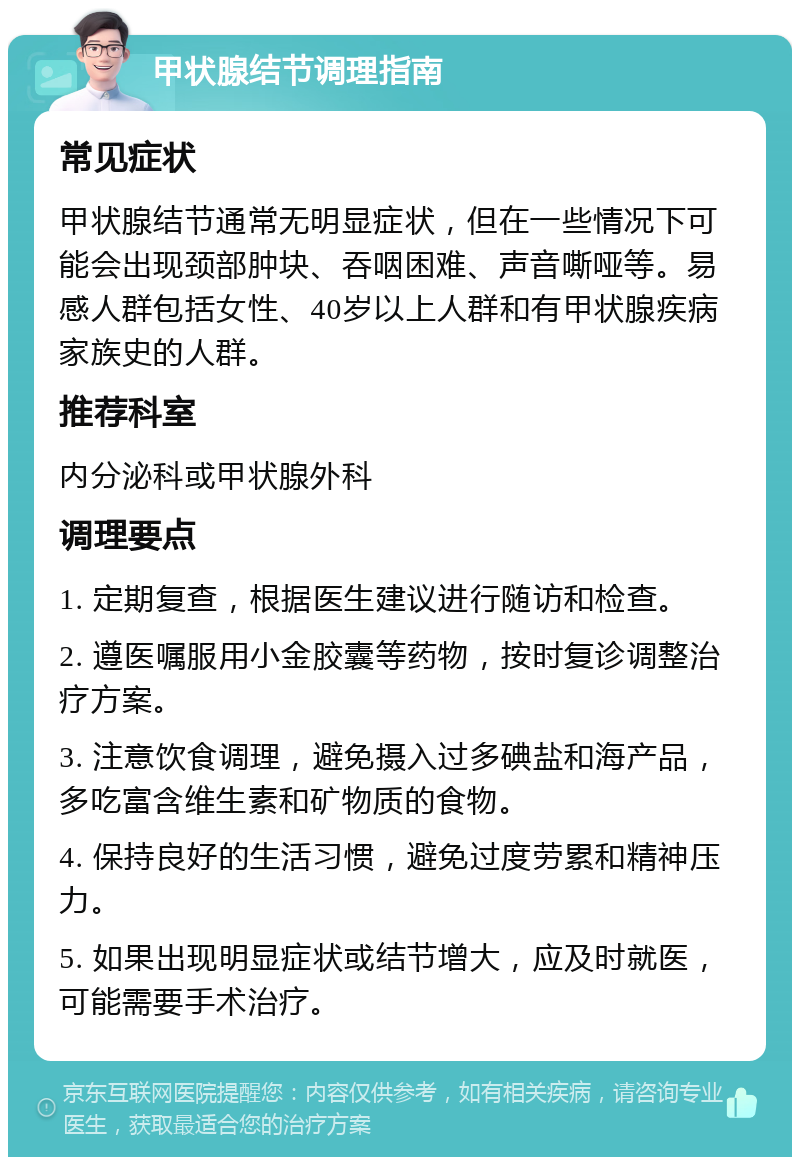 甲状腺结节调理指南 常见症状 甲状腺结节通常无明显症状，但在一些情况下可能会出现颈部肿块、吞咽困难、声音嘶哑等。易感人群包括女性、40岁以上人群和有甲状腺疾病家族史的人群。 推荐科室 内分泌科或甲状腺外科 调理要点 1. 定期复查，根据医生建议进行随访和检查。 2. 遵医嘱服用小金胶囊等药物，按时复诊调整治疗方案。 3. 注意饮食调理，避免摄入过多碘盐和海产品，多吃富含维生素和矿物质的食物。 4. 保持良好的生活习惯，避免过度劳累和精神压力。 5. 如果出现明显症状或结节增大，应及时就医，可能需要手术治疗。