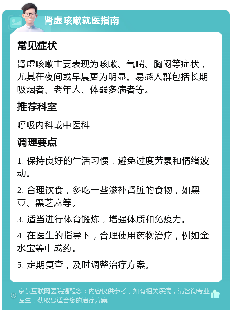 肾虚咳嗽就医指南 常见症状 肾虚咳嗽主要表现为咳嗽、气喘、胸闷等症状，尤其在夜间或早晨更为明显。易感人群包括长期吸烟者、老年人、体弱多病者等。 推荐科室 呼吸内科或中医科 调理要点 1. 保持良好的生活习惯，避免过度劳累和情绪波动。 2. 合理饮食，多吃一些滋补肾脏的食物，如黑豆、黑芝麻等。 3. 适当进行体育锻炼，增强体质和免疫力。 4. 在医生的指导下，合理使用药物治疗，例如金水宝等中成药。 5. 定期复查，及时调整治疗方案。