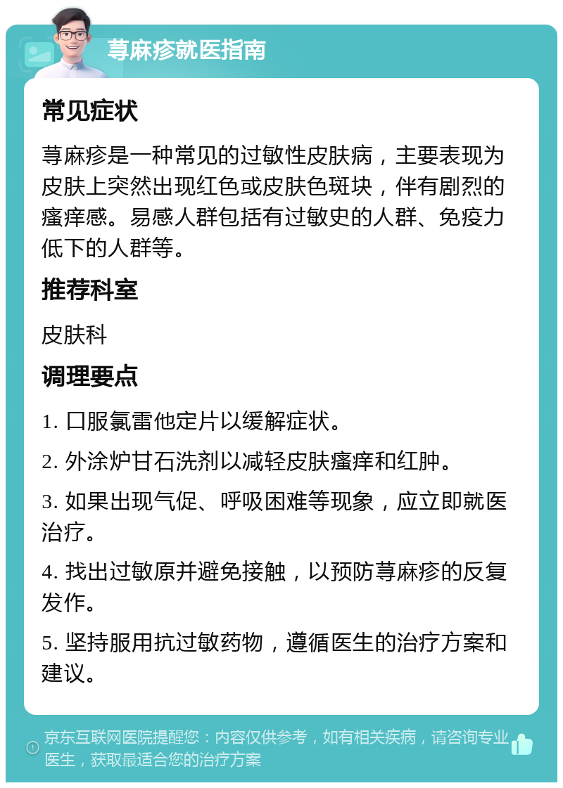 荨麻疹就医指南 常见症状 荨麻疹是一种常见的过敏性皮肤病，主要表现为皮肤上突然出现红色或皮肤色斑块，伴有剧烈的瘙痒感。易感人群包括有过敏史的人群、免疫力低下的人群等。 推荐科室 皮肤科 调理要点 1. 口服氯雷他定片以缓解症状。 2. 外涂炉甘石洗剂以减轻皮肤瘙痒和红肿。 3. 如果出现气促、呼吸困难等现象，应立即就医治疗。 4. 找出过敏原并避免接触，以预防荨麻疹的反复发作。 5. 坚持服用抗过敏药物，遵循医生的治疗方案和建议。