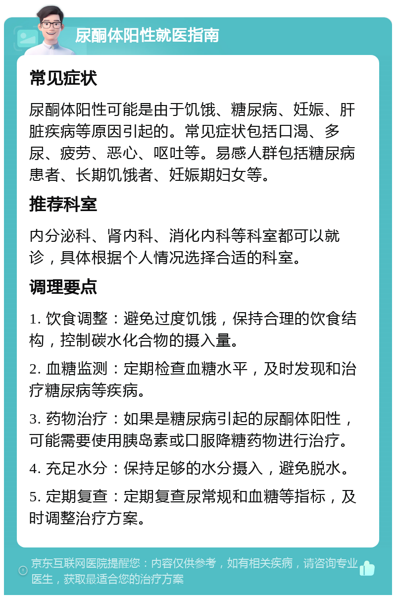 尿酮体阳性就医指南 常见症状 尿酮体阳性可能是由于饥饿、糖尿病、妊娠、肝脏疾病等原因引起的。常见症状包括口渴、多尿、疲劳、恶心、呕吐等。易感人群包括糖尿病患者、长期饥饿者、妊娠期妇女等。 推荐科室 内分泌科、肾内科、消化内科等科室都可以就诊，具体根据个人情况选择合适的科室。 调理要点 1. 饮食调整：避免过度饥饿，保持合理的饮食结构，控制碳水化合物的摄入量。 2. 血糖监测：定期检查血糖水平，及时发现和治疗糖尿病等疾病。 3. 药物治疗：如果是糖尿病引起的尿酮体阳性，可能需要使用胰岛素或口服降糖药物进行治疗。 4. 充足水分：保持足够的水分摄入，避免脱水。 5. 定期复查：定期复查尿常规和血糖等指标，及时调整治疗方案。