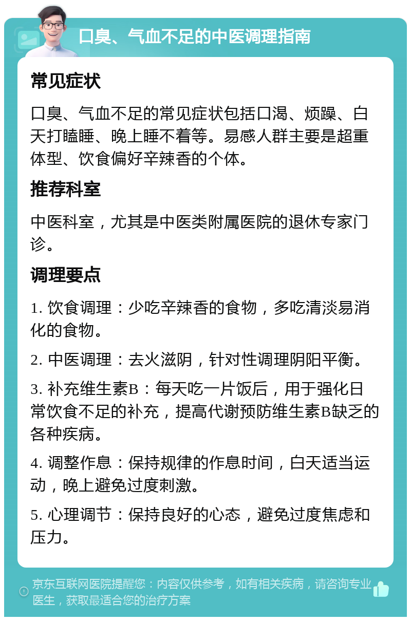 口臭、气血不足的中医调理指南 常见症状 口臭、气血不足的常见症状包括口渴、烦躁、白天打瞌睡、晚上睡不着等。易感人群主要是超重体型、饮食偏好辛辣香的个体。 推荐科室 中医科室，尤其是中医类附属医院的退休专家门诊。 调理要点 1. 饮食调理：少吃辛辣香的食物，多吃清淡易消化的食物。 2. 中医调理：去火滋阴，针对性调理阴阳平衡。 3. 补充维生素B：每天吃一片饭后，用于强化日常饮食不足的补充，提高代谢预防维生素B缺乏的各种疾病。 4. 调整作息：保持规律的作息时间，白天适当运动，晚上避免过度刺激。 5. 心理调节：保持良好的心态，避免过度焦虑和压力。