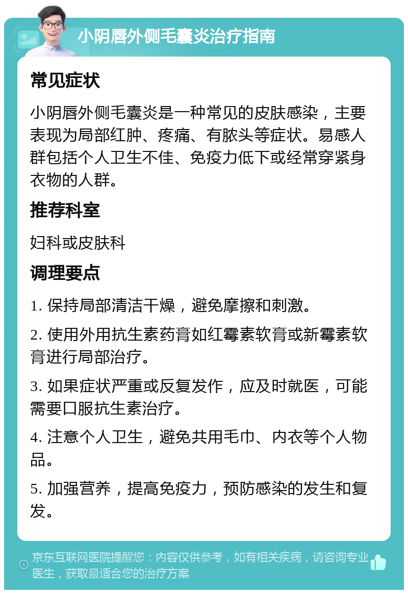 小阴唇外侧毛囊炎治疗指南 常见症状 小阴唇外侧毛囊炎是一种常见的皮肤感染，主要表现为局部红肿、疼痛、有脓头等症状。易感人群包括个人卫生不佳、免疫力低下或经常穿紧身衣物的人群。 推荐科室 妇科或皮肤科 调理要点 1. 保持局部清洁干燥，避免摩擦和刺激。 2. 使用外用抗生素药膏如红霉素软膏或新霉素软膏进行局部治疗。 3. 如果症状严重或反复发作，应及时就医，可能需要口服抗生素治疗。 4. 注意个人卫生，避免共用毛巾、内衣等个人物品。 5. 加强营养，提高免疫力，预防感染的发生和复发。