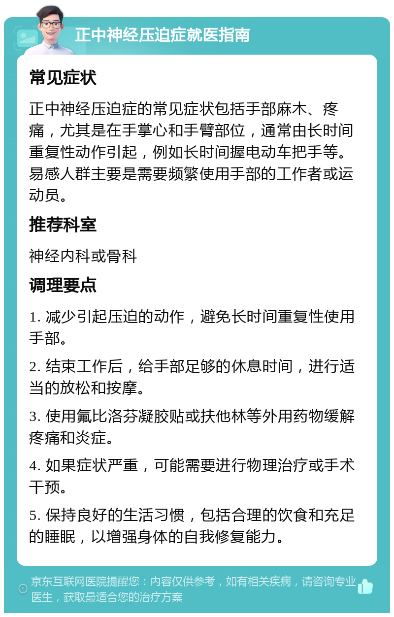 正中神经压迫症就医指南 常见症状 正中神经压迫症的常见症状包括手部麻木、疼痛，尤其是在手掌心和手臂部位，通常由长时间重复性动作引起，例如长时间握电动车把手等。易感人群主要是需要频繁使用手部的工作者或运动员。 推荐科室 神经内科或骨科 调理要点 1. 减少引起压迫的动作，避免长时间重复性使用手部。 2. 结束工作后，给手部足够的休息时间，进行适当的放松和按摩。 3. 使用氟比洛芬凝胶贴或扶他林等外用药物缓解疼痛和炎症。 4. 如果症状严重，可能需要进行物理治疗或手术干预。 5. 保持良好的生活习惯，包括合理的饮食和充足的睡眠，以增强身体的自我修复能力。