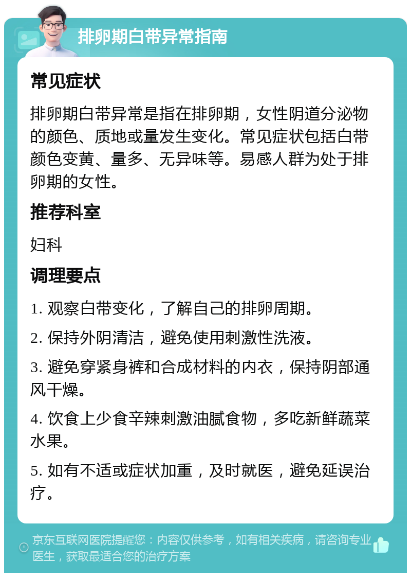 排卵期白带异常指南 常见症状 排卵期白带异常是指在排卵期，女性阴道分泌物的颜色、质地或量发生变化。常见症状包括白带颜色变黄、量多、无异味等。易感人群为处于排卵期的女性。 推荐科室 妇科 调理要点 1. 观察白带变化，了解自己的排卵周期。 2. 保持外阴清洁，避免使用刺激性洗液。 3. 避免穿紧身裤和合成材料的内衣，保持阴部通风干燥。 4. 饮食上少食辛辣刺激油腻食物，多吃新鲜蔬菜水果。 5. 如有不适或症状加重，及时就医，避免延误治疗。