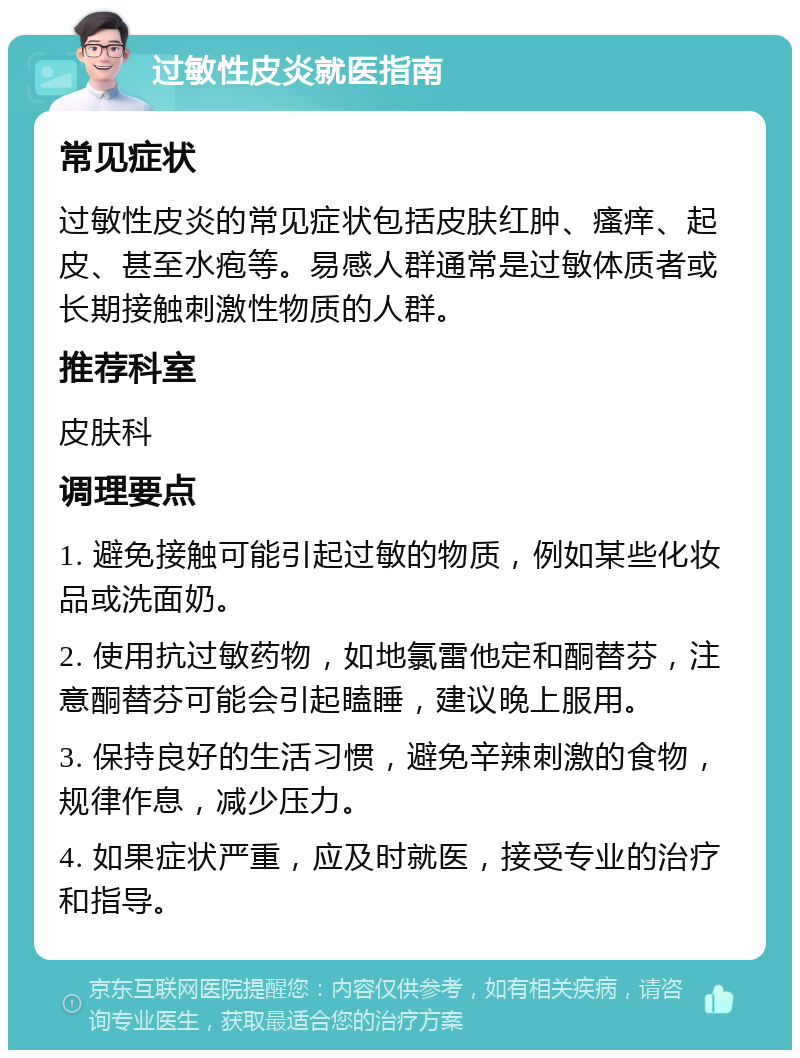 过敏性皮炎就医指南 常见症状 过敏性皮炎的常见症状包括皮肤红肿、瘙痒、起皮、甚至水疱等。易感人群通常是过敏体质者或长期接触刺激性物质的人群。 推荐科室 皮肤科 调理要点 1. 避免接触可能引起过敏的物质，例如某些化妆品或洗面奶。 2. 使用抗过敏药物，如地氯雷他定和酮替芬，注意酮替芬可能会引起瞌睡，建议晚上服用。 3. 保持良好的生活习惯，避免辛辣刺激的食物，规律作息，减少压力。 4. 如果症状严重，应及时就医，接受专业的治疗和指导。