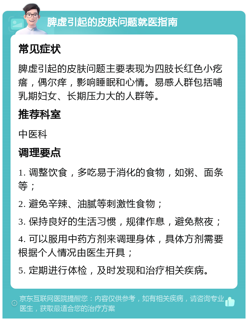 脾虚引起的皮肤问题就医指南 常见症状 脾虚引起的皮肤问题主要表现为四肢长红色小疙瘩，偶尔痒，影响睡眠和心情。易感人群包括哺乳期妇女、长期压力大的人群等。 推荐科室 中医科 调理要点 1. 调整饮食，多吃易于消化的食物，如粥、面条等； 2. 避免辛辣、油腻等刺激性食物； 3. 保持良好的生活习惯，规律作息，避免熬夜； 4. 可以服用中药方剂来调理身体，具体方剂需要根据个人情况由医生开具； 5. 定期进行体检，及时发现和治疗相关疾病。