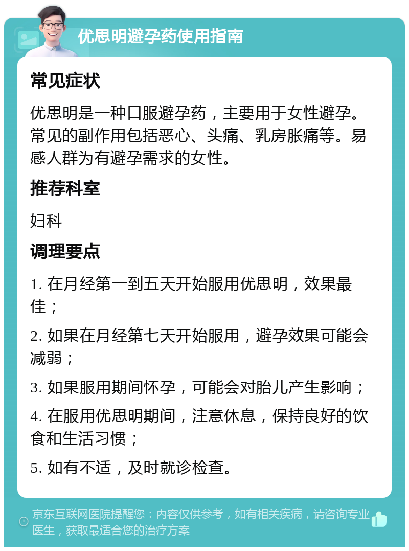 优思明避孕药使用指南 常见症状 优思明是一种口服避孕药，主要用于女性避孕。常见的副作用包括恶心、头痛、乳房胀痛等。易感人群为有避孕需求的女性。 推荐科室 妇科 调理要点 1. 在月经第一到五天开始服用优思明，效果最佳； 2. 如果在月经第七天开始服用，避孕效果可能会减弱； 3. 如果服用期间怀孕，可能会对胎儿产生影响； 4. 在服用优思明期间，注意休息，保持良好的饮食和生活习惯； 5. 如有不适，及时就诊检查。