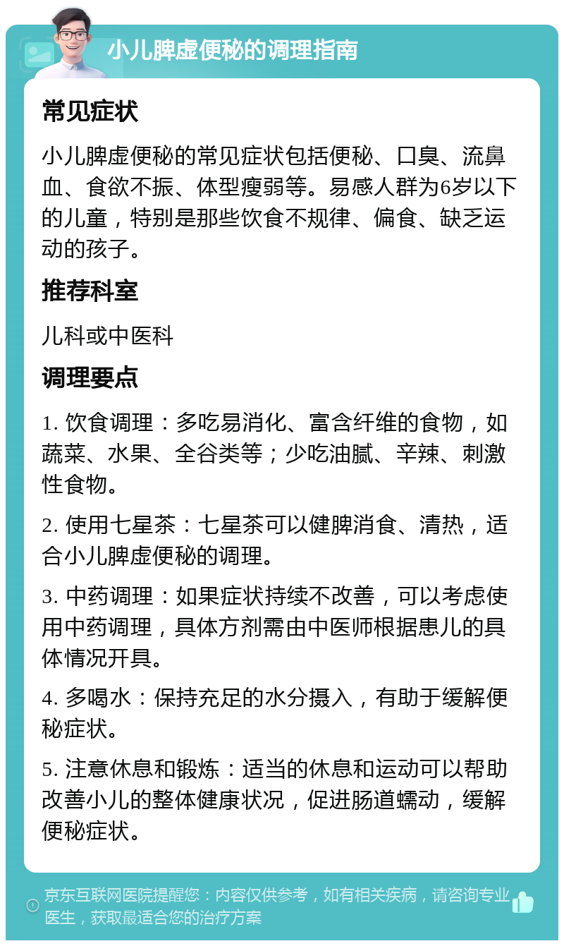 小儿脾虚便秘的调理指南 常见症状 小儿脾虚便秘的常见症状包括便秘、口臭、流鼻血、食欲不振、体型瘦弱等。易感人群为6岁以下的儿童，特别是那些饮食不规律、偏食、缺乏运动的孩子。 推荐科室 儿科或中医科 调理要点 1. 饮食调理：多吃易消化、富含纤维的食物，如蔬菜、水果、全谷类等；少吃油腻、辛辣、刺激性食物。 2. 使用七星茶：七星茶可以健脾消食、清热，适合小儿脾虚便秘的调理。 3. 中药调理：如果症状持续不改善，可以考虑使用中药调理，具体方剂需由中医师根据患儿的具体情况开具。 4. 多喝水：保持充足的水分摄入，有助于缓解便秘症状。 5. 注意休息和锻炼：适当的休息和运动可以帮助改善小儿的整体健康状况，促进肠道蠕动，缓解便秘症状。