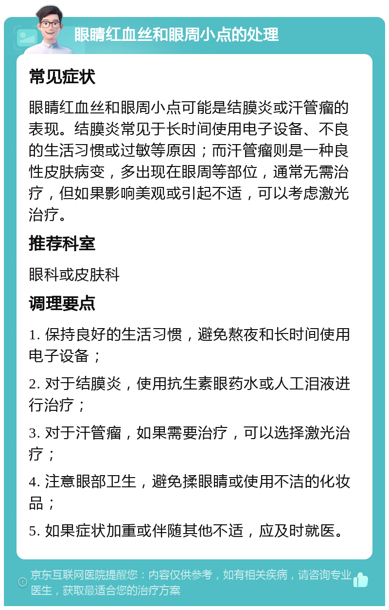 眼睛红血丝和眼周小点的处理 常见症状 眼睛红血丝和眼周小点可能是结膜炎或汗管瘤的表现。结膜炎常见于长时间使用电子设备、不良的生活习惯或过敏等原因；而汗管瘤则是一种良性皮肤病变，多出现在眼周等部位，通常无需治疗，但如果影响美观或引起不适，可以考虑激光治疗。 推荐科室 眼科或皮肤科 调理要点 1. 保持良好的生活习惯，避免熬夜和长时间使用电子设备； 2. 对于结膜炎，使用抗生素眼药水或人工泪液进行治疗； 3. 对于汗管瘤，如果需要治疗，可以选择激光治疗； 4. 注意眼部卫生，避免揉眼睛或使用不洁的化妆品； 5. 如果症状加重或伴随其他不适，应及时就医。