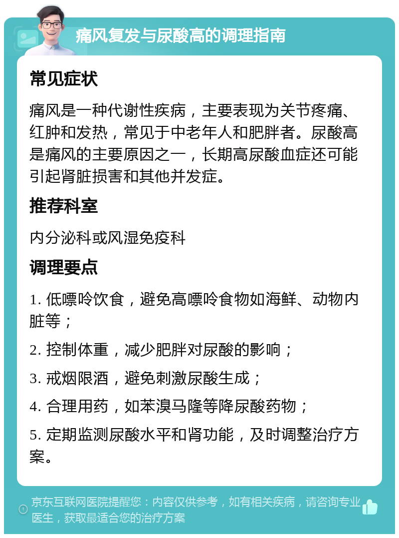 痛风复发与尿酸高的调理指南 常见症状 痛风是一种代谢性疾病，主要表现为关节疼痛、红肿和发热，常见于中老年人和肥胖者。尿酸高是痛风的主要原因之一，长期高尿酸血症还可能引起肾脏损害和其他并发症。 推荐科室 内分泌科或风湿免疫科 调理要点 1. 低嘌呤饮食，避免高嘌呤食物如海鲜、动物内脏等； 2. 控制体重，减少肥胖对尿酸的影响； 3. 戒烟限酒，避免刺激尿酸生成； 4. 合理用药，如苯溴马隆等降尿酸药物； 5. 定期监测尿酸水平和肾功能，及时调整治疗方案。