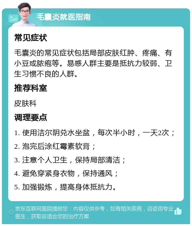 毛囊炎就医指南 常见症状 毛囊炎的常见症状包括局部皮肤红肿、疼痛、有小豆或脓疱等。易感人群主要是抵抗力较弱、卫生习惯不良的人群。 推荐科室 皮肤科 调理要点 1. 使用洁尔阴兑水坐盆，每次半小时，一天2次； 2. 泡完后涂红霉素软膏； 3. 注意个人卫生，保持局部清洁； 4. 避免穿紧身衣物，保持通风； 5. 加强锻炼，提高身体抵抗力。