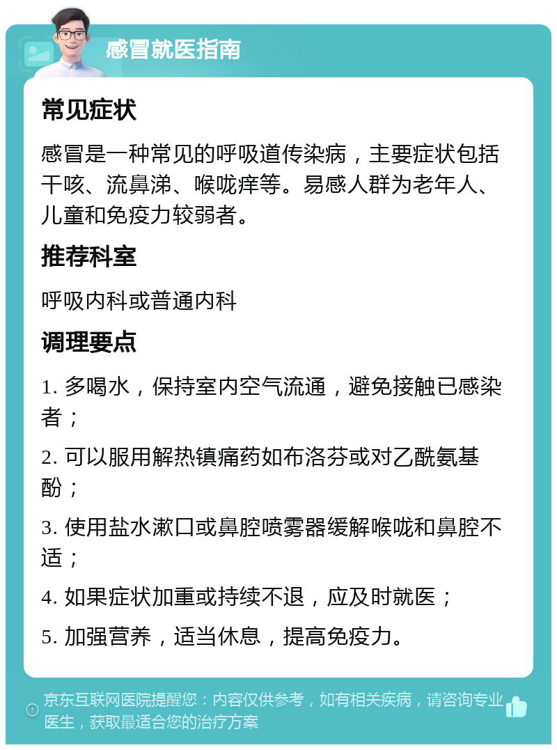 感冒就医指南 常见症状 感冒是一种常见的呼吸道传染病，主要症状包括干咳、流鼻涕、喉咙痒等。易感人群为老年人、儿童和免疫力较弱者。 推荐科室 呼吸内科或普通内科 调理要点 1. 多喝水，保持室内空气流通，避免接触已感染者； 2. 可以服用解热镇痛药如布洛芬或对乙酰氨基酚； 3. 使用盐水漱口或鼻腔喷雾器缓解喉咙和鼻腔不适； 4. 如果症状加重或持续不退，应及时就医； 5. 加强营养，适当休息，提高免疫力。