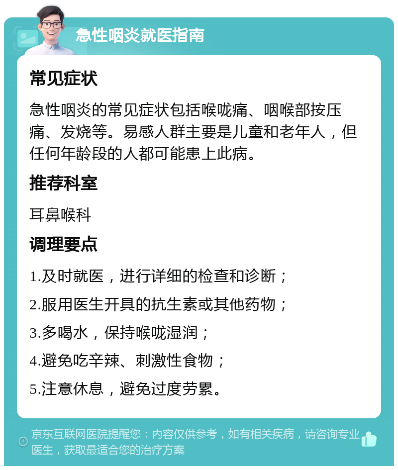 急性咽炎就医指南 常见症状 急性咽炎的常见症状包括喉咙痛、咽喉部按压痛、发烧等。易感人群主要是儿童和老年人，但任何年龄段的人都可能患上此病。 推荐科室 耳鼻喉科 调理要点 1.及时就医，进行详细的检查和诊断； 2.服用医生开具的抗生素或其他药物； 3.多喝水，保持喉咙湿润； 4.避免吃辛辣、刺激性食物； 5.注意休息，避免过度劳累。