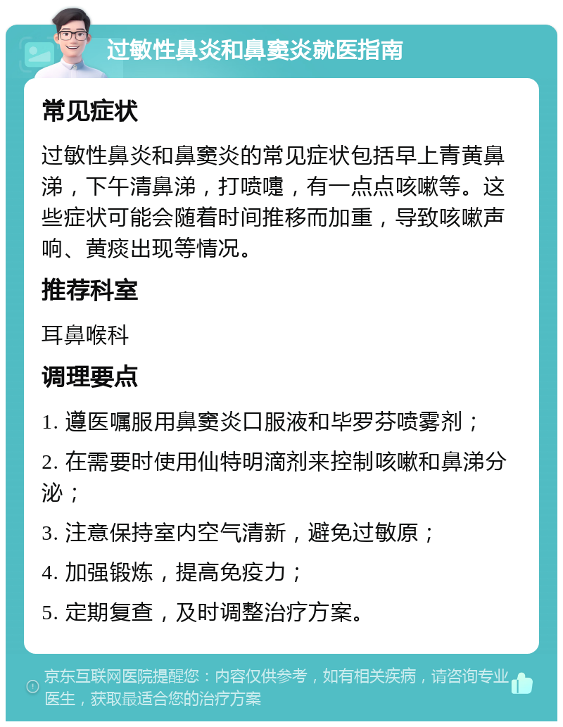 过敏性鼻炎和鼻窦炎就医指南 常见症状 过敏性鼻炎和鼻窦炎的常见症状包括早上青黄鼻涕，下午清鼻涕，打喷嚏，有一点点咳嗽等。这些症状可能会随着时间推移而加重，导致咳嗽声响、黄痰出现等情况。 推荐科室 耳鼻喉科 调理要点 1. 遵医嘱服用鼻窦炎口服液和毕罗芬喷雾剂； 2. 在需要时使用仙特明滴剂来控制咳嗽和鼻涕分泌； 3. 注意保持室内空气清新，避免过敏原； 4. 加强锻炼，提高免疫力； 5. 定期复查，及时调整治疗方案。