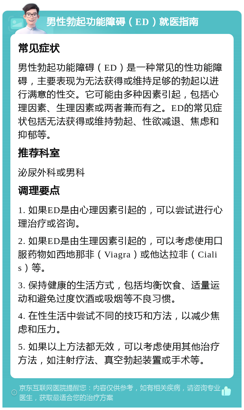 男性勃起功能障碍（ED）就医指南 常见症状 男性勃起功能障碍（ED）是一种常见的性功能障碍，主要表现为无法获得或维持足够的勃起以进行满意的性交。它可能由多种因素引起，包括心理因素、生理因素或两者兼而有之。ED的常见症状包括无法获得或维持勃起、性欲减退、焦虑和抑郁等。 推荐科室 泌尿外科或男科 调理要点 1. 如果ED是由心理因素引起的，可以尝试进行心理治疗或咨询。 2. 如果ED是由生理因素引起的，可以考虑使用口服药物如西地那非（Viagra）或他达拉非（Cialis）等。 3. 保持健康的生活方式，包括均衡饮食、适量运动和避免过度饮酒或吸烟等不良习惯。 4. 在性生活中尝试不同的技巧和方法，以减少焦虑和压力。 5. 如果以上方法都无效，可以考虑使用其他治疗方法，如注射疗法、真空勃起装置或手术等。