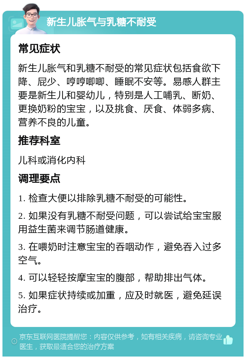 新生儿胀气与乳糖不耐受 常见症状 新生儿胀气和乳糖不耐受的常见症状包括食欲下降、屁少、哼哼唧唧、睡眠不安等。易感人群主要是新生儿和婴幼儿，特别是人工哺乳、断奶、更换奶粉的宝宝，以及挑食、厌食、体弱多病、营养不良的儿童。 推荐科室 儿科或消化内科 调理要点 1. 检查大便以排除乳糖不耐受的可能性。 2. 如果没有乳糖不耐受问题，可以尝试给宝宝服用益生菌来调节肠道健康。 3. 在喂奶时注意宝宝的吞咽动作，避免吞入过多空气。 4. 可以轻轻按摩宝宝的腹部，帮助排出气体。 5. 如果症状持续或加重，应及时就医，避免延误治疗。