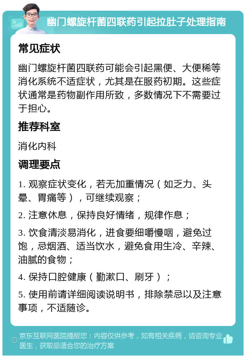 幽门螺旋杆菌四联药引起拉肚子处理指南 常见症状 幽门螺旋杆菌四联药可能会引起黑便、大便稀等消化系统不适症状，尤其是在服药初期。这些症状通常是药物副作用所致，多数情况下不需要过于担心。 推荐科室 消化内科 调理要点 1. 观察症状变化，若无加重情况（如乏力、头晕、胃痛等），可继续观察； 2. 注意休息，保持良好情绪，规律作息； 3. 饮食清淡易消化，进食要细嚼慢咽，避免过饱，忌烟酒、适当饮水，避免食用生冷、辛辣、油腻的食物； 4. 保持口腔健康（勤漱口、刷牙）； 5. 使用前请详细阅读说明书，排除禁忌以及注意事项，不适随诊。