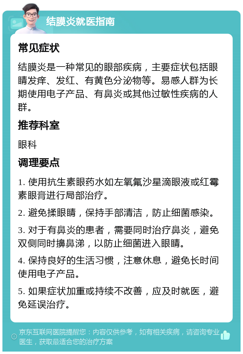 结膜炎就医指南 常见症状 结膜炎是一种常见的眼部疾病，主要症状包括眼睛发痒、发红、有黄色分泌物等。易感人群为长期使用电子产品、有鼻炎或其他过敏性疾病的人群。 推荐科室 眼科 调理要点 1. 使用抗生素眼药水如左氧氟沙星滴眼液或红霉素眼膏进行局部治疗。 2. 避免揉眼睛，保持手部清洁，防止细菌感染。 3. 对于有鼻炎的患者，需要同时治疗鼻炎，避免双侧同时擤鼻涕，以防止细菌进入眼睛。 4. 保持良好的生活习惯，注意休息，避免长时间使用电子产品。 5. 如果症状加重或持续不改善，应及时就医，避免延误治疗。