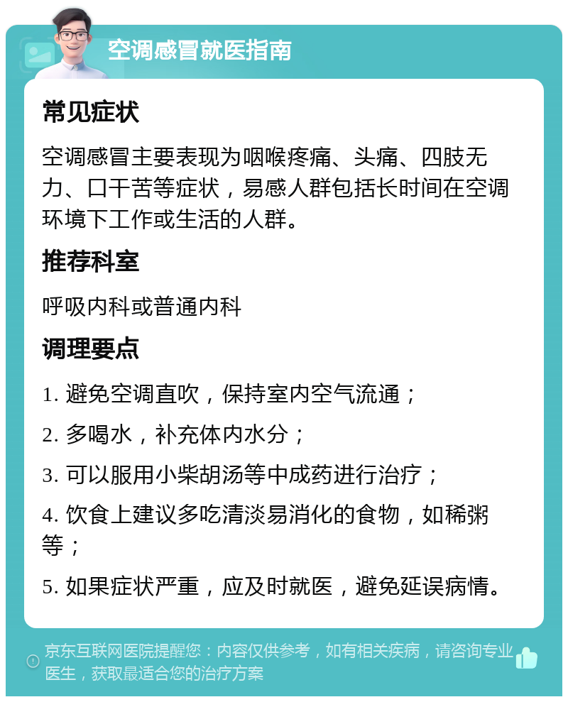 空调感冒就医指南 常见症状 空调感冒主要表现为咽喉疼痛、头痛、四肢无力、口干苦等症状，易感人群包括长时间在空调环境下工作或生活的人群。 推荐科室 呼吸内科或普通内科 调理要点 1. 避免空调直吹，保持室内空气流通； 2. 多喝水，补充体内水分； 3. 可以服用小柴胡汤等中成药进行治疗； 4. 饮食上建议多吃清淡易消化的食物，如稀粥等； 5. 如果症状严重，应及时就医，避免延误病情。