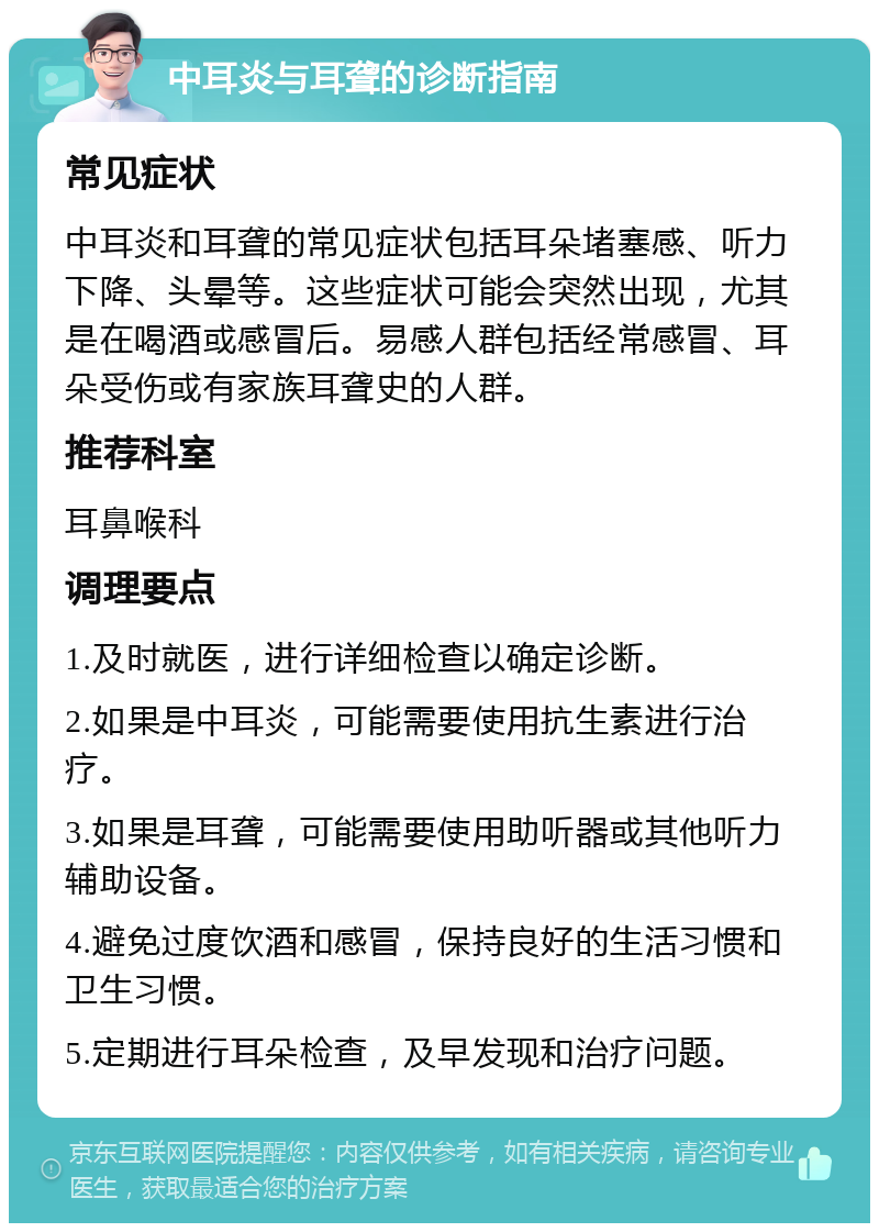 中耳炎与耳聋的诊断指南 常见症状 中耳炎和耳聋的常见症状包括耳朵堵塞感、听力下降、头晕等。这些症状可能会突然出现，尤其是在喝酒或感冒后。易感人群包括经常感冒、耳朵受伤或有家族耳聋史的人群。 推荐科室 耳鼻喉科 调理要点 1.及时就医，进行详细检查以确定诊断。 2.如果是中耳炎，可能需要使用抗生素进行治疗。 3.如果是耳聋，可能需要使用助听器或其他听力辅助设备。 4.避免过度饮酒和感冒，保持良好的生活习惯和卫生习惯。 5.定期进行耳朵检查，及早发现和治疗问题。