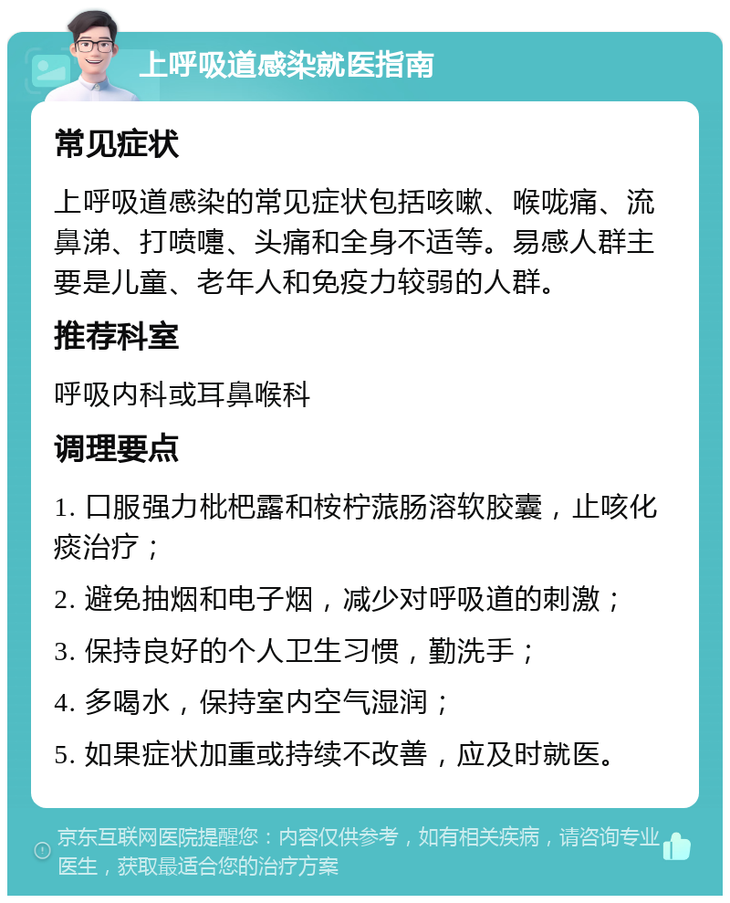 上呼吸道感染就医指南 常见症状 上呼吸道感染的常见症状包括咳嗽、喉咙痛、流鼻涕、打喷嚏、头痛和全身不适等。易感人群主要是儿童、老年人和免疫力较弱的人群。 推荐科室 呼吸内科或耳鼻喉科 调理要点 1. 口服强力枇杷露和桉柠蒎肠溶软胶囊，止咳化痰治疗； 2. 避免抽烟和电子烟，减少对呼吸道的刺激； 3. 保持良好的个人卫生习惯，勤洗手； 4. 多喝水，保持室内空气湿润； 5. 如果症状加重或持续不改善，应及时就医。