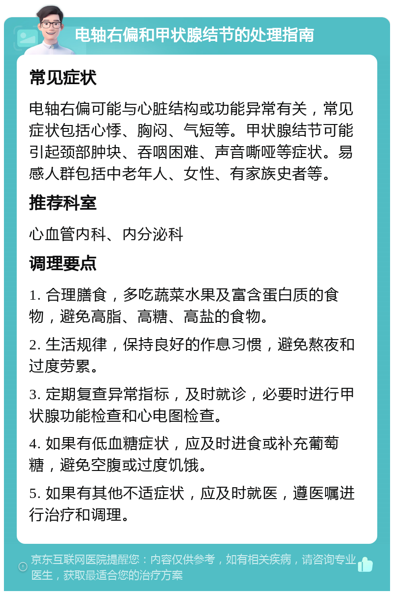 电轴右偏和甲状腺结节的处理指南 常见症状 电轴右偏可能与心脏结构或功能异常有关，常见症状包括心悸、胸闷、气短等。甲状腺结节可能引起颈部肿块、吞咽困难、声音嘶哑等症状。易感人群包括中老年人、女性、有家族史者等。 推荐科室 心血管内科、内分泌科 调理要点 1. 合理膳食，多吃蔬菜水果及富含蛋白质的食物，避免高脂、高糖、高盐的食物。 2. 生活规律，保持良好的作息习惯，避免熬夜和过度劳累。 3. 定期复查异常指标，及时就诊，必要时进行甲状腺功能检查和心电图检查。 4. 如果有低血糖症状，应及时进食或补充葡萄糖，避免空腹或过度饥饿。 5. 如果有其他不适症状，应及时就医，遵医嘱进行治疗和调理。