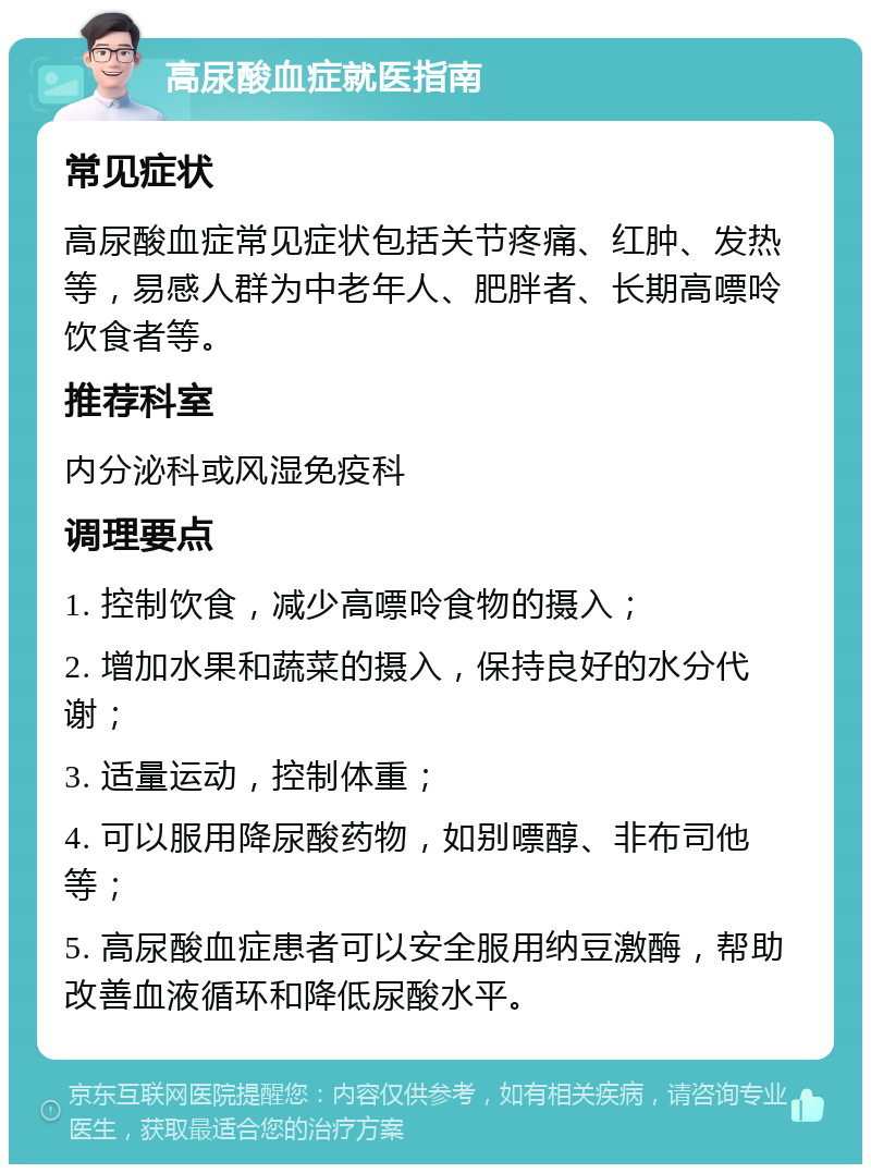 高尿酸血症就医指南 常见症状 高尿酸血症常见症状包括关节疼痛、红肿、发热等，易感人群为中老年人、肥胖者、长期高嘌呤饮食者等。 推荐科室 内分泌科或风湿免疫科 调理要点 1. 控制饮食，减少高嘌呤食物的摄入； 2. 增加水果和蔬菜的摄入，保持良好的水分代谢； 3. 适量运动，控制体重； 4. 可以服用降尿酸药物，如别嘌醇、非布司他等； 5. 高尿酸血症患者可以安全服用纳豆激酶，帮助改善血液循环和降低尿酸水平。