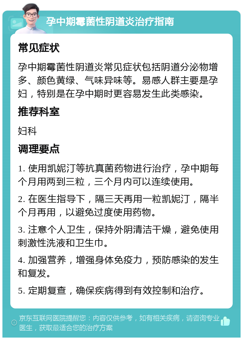 孕中期霉菌性阴道炎治疗指南 常见症状 孕中期霉菌性阴道炎常见症状包括阴道分泌物增多、颜色黄绿、气味异味等。易感人群主要是孕妇，特别是在孕中期时更容易发生此类感染。 推荐科室 妇科 调理要点 1. 使用凯妮汀等抗真菌药物进行治疗，孕中期每个月用两到三粒，三个月内可以连续使用。 2. 在医生指导下，隔三天再用一粒凯妮汀，隔半个月再用，以避免过度使用药物。 3. 注意个人卫生，保持外阴清洁干燥，避免使用刺激性洗液和卫生巾。 4. 加强营养，增强身体免疫力，预防感染的发生和复发。 5. 定期复查，确保疾病得到有效控制和治疗。