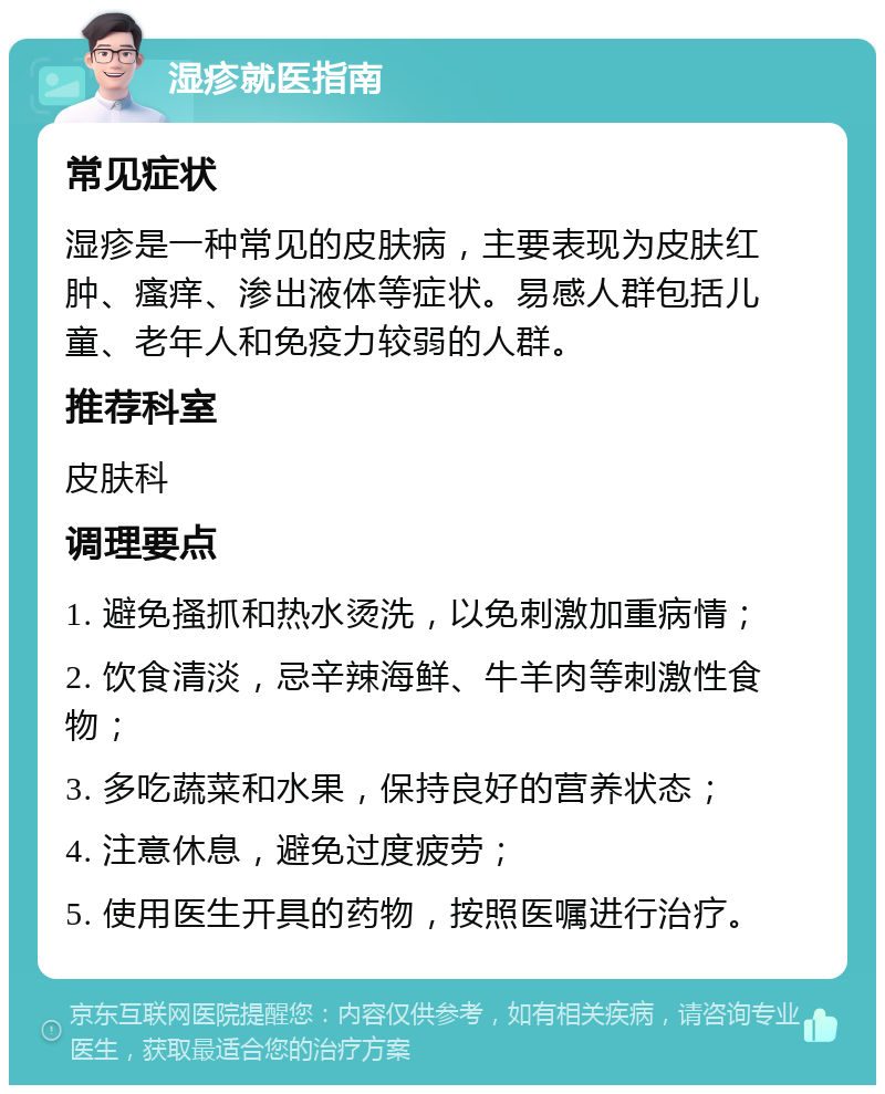 湿疹就医指南 常见症状 湿疹是一种常见的皮肤病，主要表现为皮肤红肿、瘙痒、渗出液体等症状。易感人群包括儿童、老年人和免疫力较弱的人群。 推荐科室 皮肤科 调理要点 1. 避免搔抓和热水烫洗，以免刺激加重病情； 2. 饮食清淡，忌辛辣海鲜、牛羊肉等刺激性食物； 3. 多吃蔬菜和水果，保持良好的营养状态； 4. 注意休息，避免过度疲劳； 5. 使用医生开具的药物，按照医嘱进行治疗。