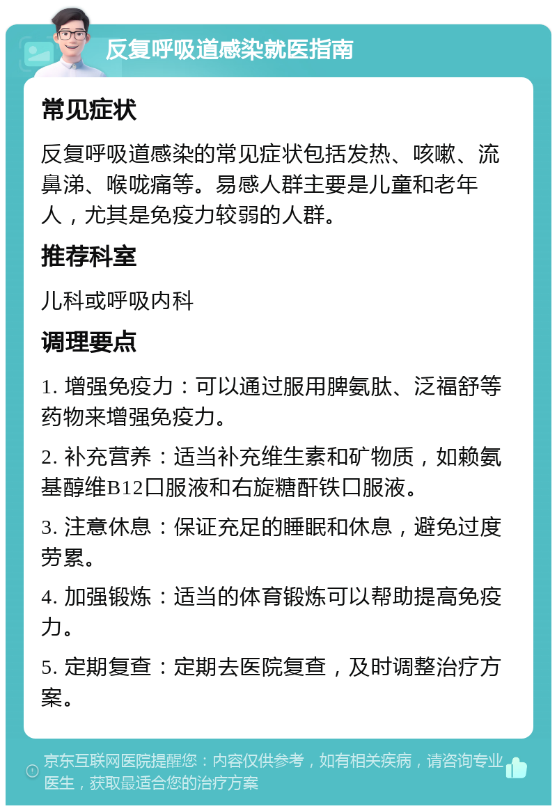 反复呼吸道感染就医指南 常见症状 反复呼吸道感染的常见症状包括发热、咳嗽、流鼻涕、喉咙痛等。易感人群主要是儿童和老年人，尤其是免疫力较弱的人群。 推荐科室 儿科或呼吸内科 调理要点 1. 增强免疫力：可以通过服用脾氨肽、泛福舒等药物来增强免疫力。 2. 补充营养：适当补充维生素和矿物质，如赖氨基醇维B12口服液和右旋糖酐铁口服液。 3. 注意休息：保证充足的睡眠和休息，避免过度劳累。 4. 加强锻炼：适当的体育锻炼可以帮助提高免疫力。 5. 定期复查：定期去医院复查，及时调整治疗方案。