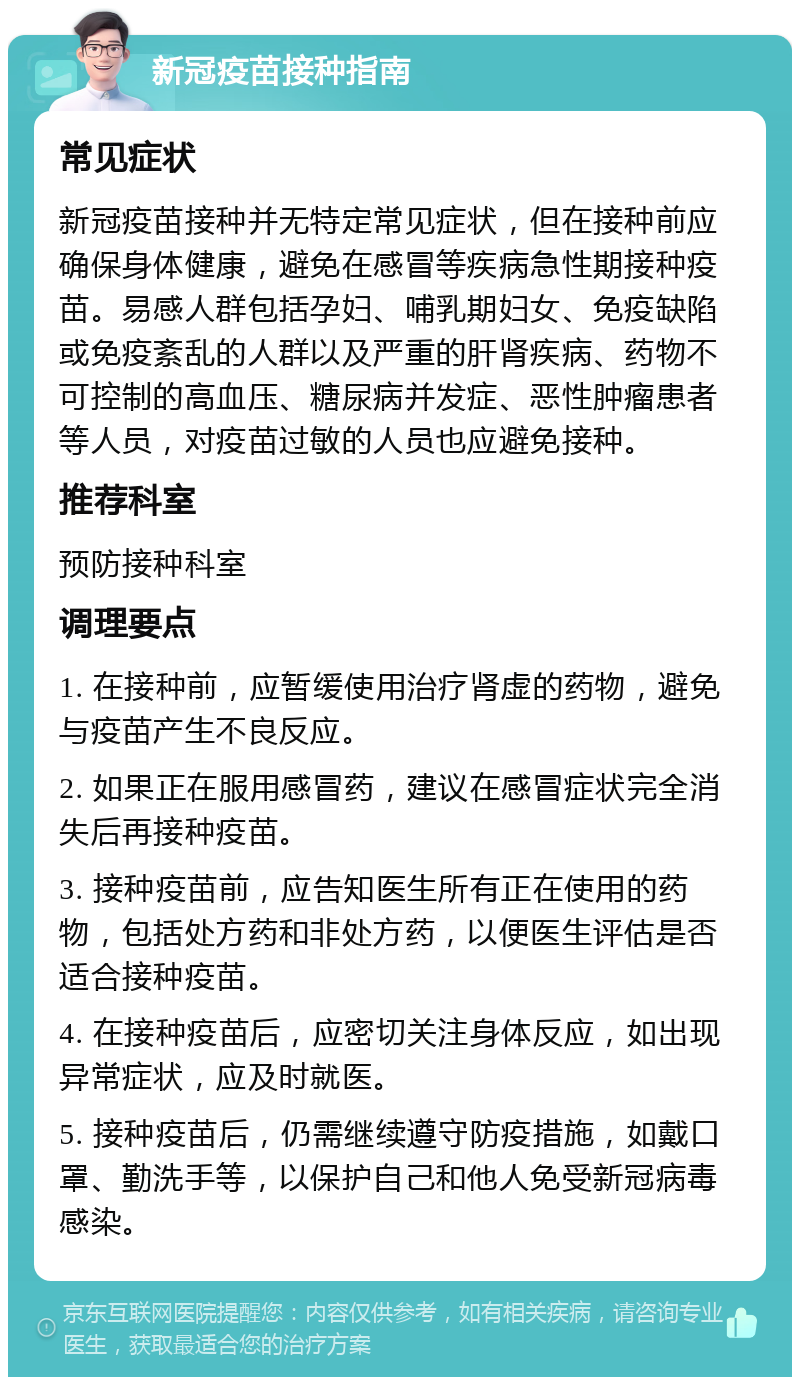 新冠疫苗接种指南 常见症状 新冠疫苗接种并无特定常见症状，但在接种前应确保身体健康，避免在感冒等疾病急性期接种疫苗。易感人群包括孕妇、哺乳期妇女、免疫缺陷或免疫紊乱的人群以及严重的肝肾疾病、药物不可控制的高血压、糖尿病并发症、恶性肿瘤患者等人员，对疫苗过敏的人员也应避免接种。 推荐科室 预防接种科室 调理要点 1. 在接种前，应暂缓使用治疗肾虚的药物，避免与疫苗产生不良反应。 2. 如果正在服用感冒药，建议在感冒症状完全消失后再接种疫苗。 3. 接种疫苗前，应告知医生所有正在使用的药物，包括处方药和非处方药，以便医生评估是否适合接种疫苗。 4. 在接种疫苗后，应密切关注身体反应，如出现异常症状，应及时就医。 5. 接种疫苗后，仍需继续遵守防疫措施，如戴口罩、勤洗手等，以保护自己和他人免受新冠病毒感染。