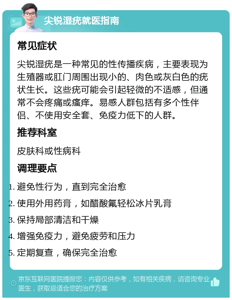 尖锐湿疣就医指南 常见症状 尖锐湿疣是一种常见的性传播疾病，主要表现为生殖器或肛门周围出现小的、肉色或灰白色的疣状生长。这些疣可能会引起轻微的不适感，但通常不会疼痛或瘙痒。易感人群包括有多个性伴侣、不使用安全套、免疫力低下的人群。 推荐科室 皮肤科或性病科 调理要点 避免性行为，直到完全治愈 使用外用药膏，如醋酸氟轻松冰片乳膏 保持局部清洁和干燥 增强免疫力，避免疲劳和压力 定期复查，确保完全治愈