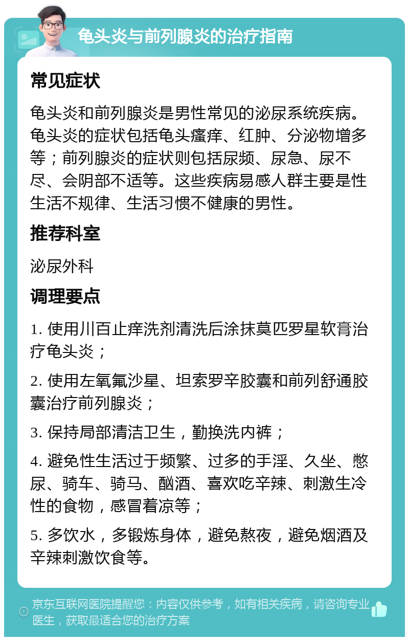 龟头炎与前列腺炎的治疗指南 常见症状 龟头炎和前列腺炎是男性常见的泌尿系统疾病。龟头炎的症状包括龟头瘙痒、红肿、分泌物增多等；前列腺炎的症状则包括尿频、尿急、尿不尽、会阴部不适等。这些疾病易感人群主要是性生活不规律、生活习惯不健康的男性。 推荐科室 泌尿外科 调理要点 1. 使用川百止痒洗剂清洗后涂抹莫匹罗星软膏治疗龟头炎； 2. 使用左氧氟沙星、坦索罗辛胶囊和前列舒通胶囊治疗前列腺炎； 3. 保持局部清洁卫生，勤换洗内裤； 4. 避免性生活过于频繁、过多的手淫、久坐、憋尿、骑车、骑马、酗酒、喜欢吃辛辣、刺激生冷性的食物，感冒着凉等； 5. 多饮水，多锻炼身体，避免熬夜，避免烟酒及辛辣刺激饮食等。