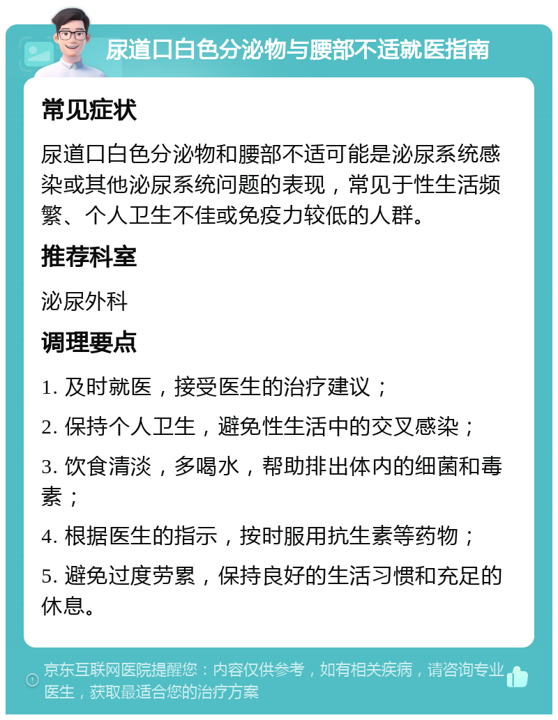 尿道口白色分泌物与腰部不适就医指南 常见症状 尿道口白色分泌物和腰部不适可能是泌尿系统感染或其他泌尿系统问题的表现，常见于性生活频繁、个人卫生不佳或免疫力较低的人群。 推荐科室 泌尿外科 调理要点 1. 及时就医，接受医生的治疗建议； 2. 保持个人卫生，避免性生活中的交叉感染； 3. 饮食清淡，多喝水，帮助排出体内的细菌和毒素； 4. 根据医生的指示，按时服用抗生素等药物； 5. 避免过度劳累，保持良好的生活习惯和充足的休息。