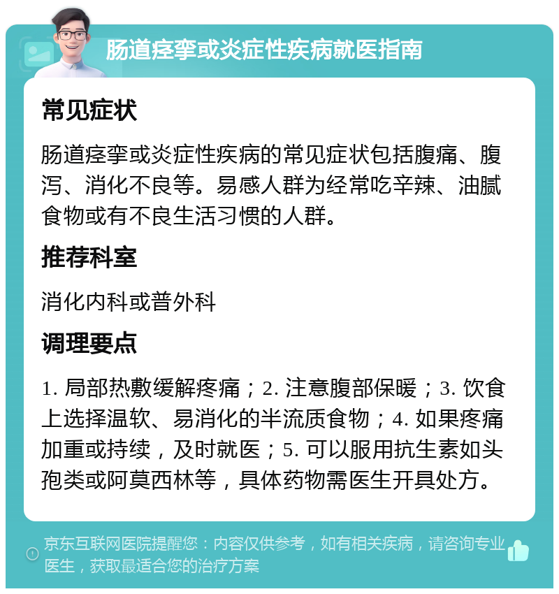 肠道痉挛或炎症性疾病就医指南 常见症状 肠道痉挛或炎症性疾病的常见症状包括腹痛、腹泻、消化不良等。易感人群为经常吃辛辣、油腻食物或有不良生活习惯的人群。 推荐科室 消化内科或普外科 调理要点 1. 局部热敷缓解疼痛；2. 注意腹部保暖；3. 饮食上选择温软、易消化的半流质食物；4. 如果疼痛加重或持续，及时就医；5. 可以服用抗生素如头孢类或阿莫西林等，具体药物需医生开具处方。