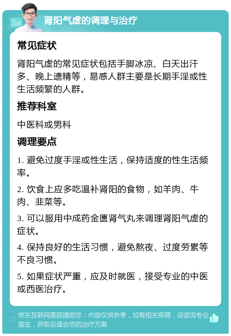 肾阳气虚的调理与治疗 常见症状 肾阳气虚的常见症状包括手脚冰凉、白天出汗多、晚上遗精等，易感人群主要是长期手淫或性生活频繁的人群。 推荐科室 中医科或男科 调理要点 1. 避免过度手淫或性生活，保持适度的性生活频率。 2. 饮食上应多吃温补肾阳的食物，如羊肉、牛肉、韭菜等。 3. 可以服用中成药金匮肾气丸来调理肾阳气虚的症状。 4. 保持良好的生活习惯，避免熬夜、过度劳累等不良习惯。 5. 如果症状严重，应及时就医，接受专业的中医或西医治疗。