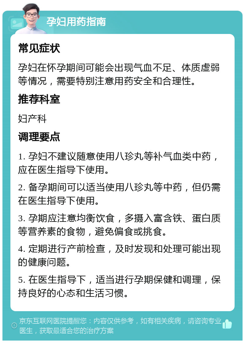 孕妇用药指南 常见症状 孕妇在怀孕期间可能会出现气血不足、体质虚弱等情况，需要特别注意用药安全和合理性。 推荐科室 妇产科 调理要点 1. 孕妇不建议随意使用八珍丸等补气血类中药，应在医生指导下使用。 2. 备孕期间可以适当使用八珍丸等中药，但仍需在医生指导下使用。 3. 孕期应注意均衡饮食，多摄入富含铁、蛋白质等营养素的食物，避免偏食或挑食。 4. 定期进行产前检查，及时发现和处理可能出现的健康问题。 5. 在医生指导下，适当进行孕期保健和调理，保持良好的心态和生活习惯。