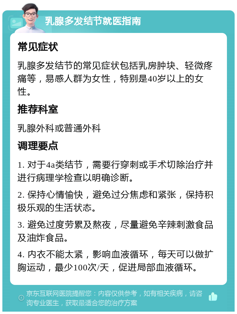 乳腺多发结节就医指南 常见症状 乳腺多发结节的常见症状包括乳房肿块、轻微疼痛等，易感人群为女性，特别是40岁以上的女性。 推荐科室 乳腺外科或普通外科 调理要点 1. 对于4a类结节，需要行穿刺或手术切除治疗并进行病理学检查以明确诊断。 2. 保持心情愉快，避免过分焦虑和紧张，保持积极乐观的生活状态。 3. 避免过度劳累及熬夜，尽量避免辛辣刺激食品及油炸食品。 4. 内衣不能太紧，影响血液循环，每天可以做扩胸运动，最少100次/天，促进局部血液循环。